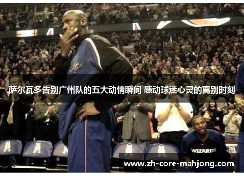 萨尔瓦多告别广州队的五大动情瞬间 感动球迷心灵的离别时刻