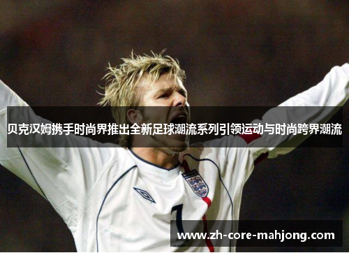 贝克汉姆携手时尚界推出全新足球潮流系列引领运动与时尚跨界潮流